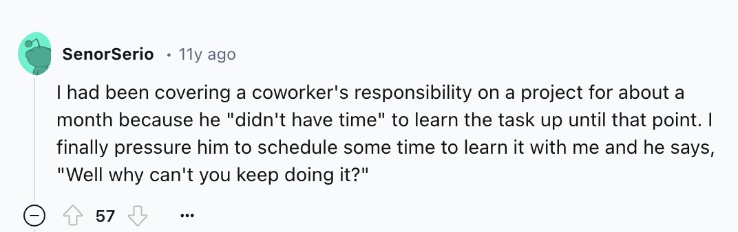 number - SenorSerio 11y ago I had been covering a coworker's responsibility on a project for about a month because he "didn't have time" to learn the task up until that point. I finally pressure him to schedule some time to learn it with me and he says, "